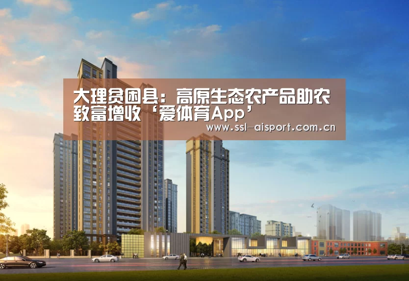 大理贫困县:高原生态农产品助农致富增收‘爱体育App’(图2) 爱体育App